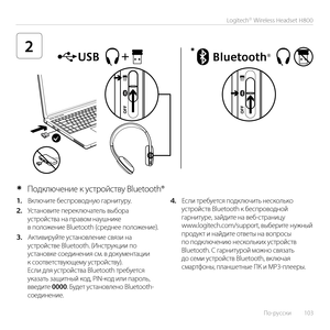 Page 103По-русски  103
Logitech® Wireless Headset H800
2*
1. Включите беспроводную гарнитуру. 
2. Установите переключатель выбора устройства на правом наушнике в положение Bluetooth (среднее положение).
3. Активируйте установление связи на устройстве Bluetooth. (Инструкции по установке соединения см. в документации к соответствующему устройству). Если для устройства Bluetooth требуется указать защитный код, PIN-код или пароль, введите 0000. Будет установлено Bluetooth-соединение.
4. Если требуется подключить...