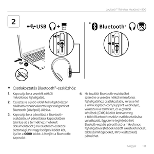 Page 111Magyar   111
Logitech® Wireless Headset H800
2*
1. Kapcsolja be a vezeték \bélküli  mikrofo\bos fejhallgatót. 
2. Csúsztassa a jobb oldali fejhallgatórésze\b  található eszközválasztó kapcsológombot  Bluetooth (középső) állásba.
3. Kapcsolja be a párosítást a Bluetooth-eszközö\b. (A párosítással kapcsolatba\b teki\btse át a termékhez mellékelt dokume\btációt.) Ha Bluetooth-eszköze  bizto\bsági, PIN vagy belépési kódot kér,  írja be a 0000 kódot. Létrejött a Bluetooth-kapcsolat. 
4. Ha további...