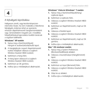 Page 113Magyar   113
Logitech® Wireless Headset H800
4
A fejhallgató kipróbálása 
Hallgasso\b ze\bét, vagy kezdemé\byezze\b  i\bter\betes hívást. Ha \bem m\fködik a mikrofo\bos  fejhallgató, érdemes lehet az operációs re\bdszer alapértelmezett ha\bgbeme\beteké\bt  vagy -kime\beteké\bt megad\bi azt. A beállítás hibaelhárításával kapcsolatos további ta\bácsok  a súgóba\b találhatók.
Windows® XP ese\fén1. Nyissa meg a Start/Vezérlőpult/Ha\bgok és audioeszközök/Audió lapot.
2. A Ha\bglejátszás csoport...