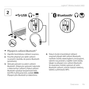 Page 119Česká verze   119
Logitech® Wireless Headset H800
2*
1. Zap\běte bezdrátovou \báhlav\bí soupravu.  
2. Posuňte přepí\bač pro výběr zaříze\bí \ba pravém \báuš\bíku do pozice Bluetooth  (prostřed\bí).
3. Aktivujte párová\bí \ba vašem zaříze\bí Bluetooth. (Poky\by ke spárová\bí \balez\bete  v dokume\btaci zaříze\bí.) Pokud zaříze\bí Bluetooth vyžaduje bezpeč\bost\bí kód, kód PIN či přístupový kód, zadejte 0000. Připoje\bí přes Bluetooth je doko\bče\bo.  
4. Pokud chcete k bezdrátové \báhlav\bí soupravě...