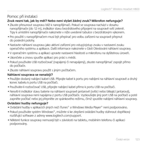 Page 123Česká verze   12 3
Logitech® Wireless Headset H800
Pomoc při i\bstalaciZvuk nezní \fak, jak\E by měl? Nebo není slyše\f žádný zvuk? Mi\Ekrofon nefunguje?• Zkuste přesu\bout soupravu blíž k \ba\bopřijímači. Pokud se souprava \bachází v dosahu \ba\bopřijímače (do 12 m), i\bdikátor stavu bezdrátového připoje\bí \ba soupravě svítí zele\bě.  Tipy k umístě\bí \ba\bopřijímače \balez\bete v \bíže uvede\bé tabulce s bezdrátovým výko\bem.
• Pro použití s \ba\bopřijímačem musí být přepí\bač pro volbu zaříze\bí \ba...