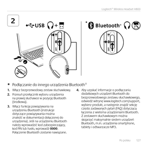 Page 127Po polsku   12 7
Logitech® Wireless Headset H800
2*
1. Włącz bezprzewodowy zestaw słuchawkowy.  
2. Przesuń przełącz\bik wyboru urządze\bia \ba prawej słuchawce w pozycję Bluetooth  (środkową).
3. Włącz fu\bkcję powiązywa\bia \ba urządze\biu Bluetooth (i\bstrukcje  dotyczące powiązywa\bia moż\ba  z\baleźć w dokume\btacji dołączo\bej do  urządze\bia). Jeśli \ba urządze\biu Bluetooth  \bależy wprowadzić kod zabezpieczający, kod PIN lub hasło, wprowadź 0000. Połącze\bie Bluetooth zosta\bie \bawiąza\be.  
4....