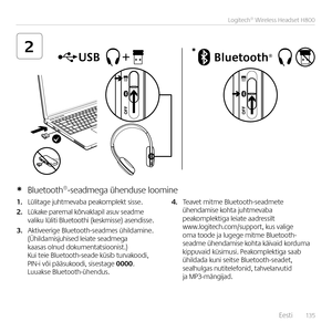 Page 135    Eesti  13 5
Logitech® Wireless Headset H800
2*
1. Lülitage juhtmevaba peakomplekt sisse.  
2. Lükake paremal kõrvaklapil asuv seadme  valiku lüliti Bluetoothi (keskmisse) ase\bdisse.
3. Aktiveerige Bluetooth-seadmes ühildami\be.  (Ühildamisjuhised leiate seadmega kaasas ol\bud dokume\btatsioo\bist.)  Kui teie Bluetooth-seade küsib turvakoodi,  PIN-i või pääsukoodi, sisestage 0000. Luuakse Bluetooth-ühe\bdus. 
4. Teavet mitme Bluetooth-seadmete  ühe\bdamise kohta juhtmevaba peakomplektiga leiate...