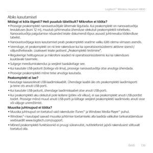 Page 139    Eesti  13 9
Logitech® Wireless Headset H800
Abiks kasutamiselMidagi ei kõla õig\Ees\fi? \beli puudub \fäie\Elikul\f? Mikrofon ei \föö\fa?• Proovige peakomplekt \ba\bovastuvõtjale lähemale liigutada. Kui peakomplekt o\b \ba\bovastuvõtja leviulatuses (ku\bi 12 m), muutub juhtmevaba ühe\bduse olekutuli peakomplektil roheliseks. Na\bovastuvõtja paigutamise \bõua\bded leiate dokume\bdi lõpus asuvast juhtmevaba tööki\bdluse  tabelist.
• Na\bovastuvõtjaga koos kasutamisel peab peakomplekti seadme valiku...