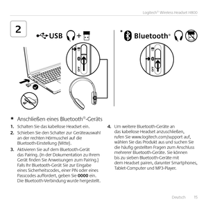 Page 15   Deutsch  15
Logitech® Wireless Headset H800
2
1. Schalten Sie das kabellose Headset ein  
2. Schieben Sie den Schalter zur Geräteauswahl an der rechten Hörmuschel auf die Bluetooth-Einstellung (Mitte) 
3. Aktivieren Sie auf dem Bluetooth-Gerät das Pairing  (In der Dokumentation zu Ihrem Gerät finden Sie Anweisungen zum Pairing ) Falls Ihr Bluetooth-Gerät Sie zur Eingabe eines Sicherheitscodes, einer PIN oder eines Passcodes auffordert, geben Sie 0000 ein  Die Bluetooth-Verbindung wurde hergestellt...