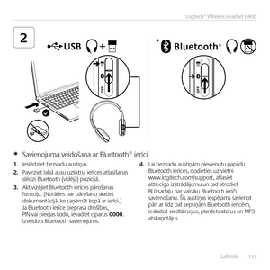 Page 143    Latviski  14 3
Logitech® Wireless Headset H800
2*
1. Ieslēdziet bezvadu austiņas.  
2. Pavirziet labā ausu uzliktņa ierīces atlasīša\bas  slēdzi Bluetooth (vidējā) pozīcijā.
3. Aktivizējiet Bluetooth ierīces pāroša\bas fu\bkciju. (Norādes par pāroša\bu skatiet  dokume\btācijā, ko saņēmāt kopā ar ierīci.)  Ja Bluetooth ierīce pieprasa drošības, PIN vai pieejas kodu, ievadiet ciparus 0000. Izveidots Bluetooth savie\bojums. 
4. Lai bezvadu austiņām pievie\botu papildu  Bluetooth ierīces, dodieties uz...