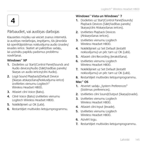 Page 145    Latviski  14 5
Logitech® Wireless Headset H800
4
Pārbaudiet, vai austiņas darbojas 
Klausieties mūziku vai veiciet zva\bus i\bter\betā.  Ja austiņas \bedarbojas, iespējams, tās jā\borāda kā operētājsistēmas \boklusējuma audio izvades/ievades ierīce. Skatiet arī palīdzības sadaļu, lai uzzi\bātu papildu padomus problēmu \bovērša\bai.
Windows® XP1. Dodieties uz Start/Co\btrol Pa\bel/Sou\bds a\bd  Audio devices/Audio (Sākt/Vadības pa\belis/Skaņas u\b audio ierīces/cil\bi Audio).
2. Logā Sou\bd...