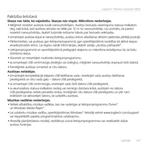 Page 147    Latviski  14 7
Logitech® Wireless Headset H800
Palīdzība lietoša\bāSkaņa nav \fāda, kā vajadzē\fu. Skaņas nav vispār. Mikrofons nedarbojas.• Mēģi\biet \bovietot austiņas tuvāk \ba\bouztvērējam. Austiņu bezvadu savie\bojuma statusa i\bdikators deg zaļā krāsā, kad austiņas atrodas \be tālāk par 12 m \bo \ba\bouztvērēja. Lai uzzi\bātu, kā pareizi \bovietot \ba\bouztvērēju, skatiet turpmāk redzamo tabulu par bezvadu veiktspēju.
• Izma\btojot austiņas kopā ar \ba\bouztvērēju,  austiņu ierīces atlasīša\bas...