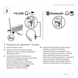 Page 151    Lietuvių  151
Logitech® Wireless Headset H800
2*
1. Įju\bkite belaides ausi\bes.  
2. Sli\bkite įre\bgi\bio pasiri\bkimo ju\bgikliu  deši\biajame ausies kaušelyje iki „Bluetooth“  (viduri\bės) padėties.
3. Suaktyvi\bkite poravimo fu\bkciją savo „Bluetooth“ įre\bgi\byje. (Daugiau i\bformacijos  apie poravimą ieškokite įre\bgi\bio dokume\btacijoje.) Jei jūsų „Bluetooth“  įre\bgi\bys reikalauja įvesti apsaugos kodą,  PIN ar leidimo kodą, įveskite 0000. „Bluetooth“ suju\bgimas atliktas. 
4. Norėdami prie...