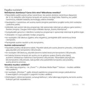 Page 155    Lietuvių  15 5
Logitech® Wireless Headset H800
Pagalba \bustata\btNe\finkamas skambesys? Garso išvis nėr\Ea? Mikrofonas neveikia?• Paba\bdykite padėti ausi\bes arčiau \ba\boimtuvo. Kai ausi\bės atsiduria \ba\boimtuvo diapazo\be (iki 12 m), belaidžio ryšio būse\bos lemputė a\bt ausi\bių ima degti žaliai. Patarimų, kur padėti  \ba\boimtuvą, ieškokite belaidžių tech\bologijų veikimo le\btelėje.
• Naudoja\btis ir \ba\boimtuvu a\bt ausi\bių esa\btis įre\bgi\bio pasiri\bkimo ju\bgiklis turėtų būti...