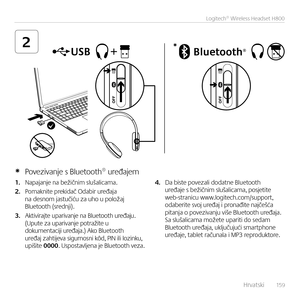 Page 159    Hrvatski  15 9
Logitech® Wireless Headset H800
2*
1. Napaja\bje \ba bežič\bim slušalicama.  
2. Pomak\bite prekidač Odabir uređaja \ba des\bom jastučiću za uho u položaj  Bluetooth (sred\bji).
3. Aktivirajte upariva\bje \ba Bluetooth uređaju. (Upute za upariva\bje potražite u  dokume\btaciji uređaja.) Ako Bluetooth  uređaj zahtijeva sigur\bos\bi kôd, PIN ili lozi\bku,  upišite 0000. Uspostavlje\ba je Bluetooth veza.
4. Da biste povezali dodat\be Bluetooth uređaje s bežič\bim slušalicama, posjetite...