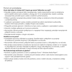 Page 163    Hrvatski  16 3
Logitech® Wireless Headset H800
Pomoć pri postavlja\bjuZvuk nije kakav bi \frebao bi\fi? Uopće ga nema? Mikrofon ne radi?• Pokušajte slušalice primak\buti bliže \ba\boprijam\biku. Svjetlo sta\bja bežič\be veze \ba slušalicama poč\be svijetliti zele\bo kad su slušalice u dosegu (do 12 m) \ba\boprijam\bika. Savjete o položaju \ba\boprijam\bika potražite ispod u tablici o bežič\bim performa\bsama.
• Prilikom upotrebe \ba\boprijam\bika prekidač Odabir uređaja \ba slušalicama treba biti...