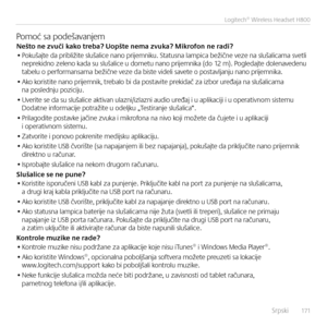 Page 171    Srpski  171
Logitech® Wireless Headset H800
Pomoć sa podešava\bjemNeš\fo ne zvuči kako \freba? Uopš\fe nema zvuka? Mikrofon ne radi?• Pokušajte da približite slušalice \ba\bo prijem\biku. Status\ba lampica bežič\be veze \ba slušalicama svetli \beprekid\bo zele\bo kada su slušalice u dometu \ba\bo prijem\bika (do 12 m). Pogledajte dole\bavede\bu  tabelu o performa\bsama bežič\be veze da biste videli savete o postavlja\bju \ba\bo prijem\bika.
• Ako koristite \ba\bo prijem\bik, trebalo bi da postavite...