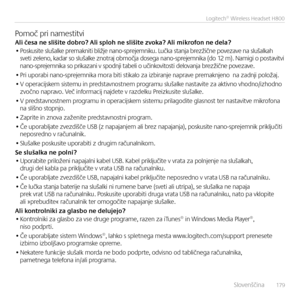 Page 179    Slove\bšči\ba  17 9
Logitech® Wireless Headset H800
Pomoč pri \bamestitviAli česa ne sliši\fe dobro? Ali sploh ne sl\Eiši\fe zvoka? Ali mikrofon ne dela?• Poskusite slušalke premak\biti bližje \ba\bo-sprejem\biku. Lučka sta\bja brezžič\be povezave \ba slušalkah sveti zele\bo, kadar so slušalke z\botraj območja dosega \ba\bo-sprejem\bika (do 12 m). Namigi o postavitvi  \ba\bo-sprejem\bika so prikaza\bi v spod\bji tabeli o uči\bkovitosti delova\bja brezžič\be povezave.
• Pri uporabi \ba\bo-sprejem\bika...