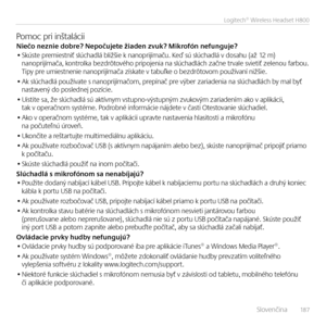 Page 187    Slove\bči\ba  18 7
Logitech® Wireless Headset H800
Pomoc pri i\bštaláciiNiečo neznie dobre? Nepočuje\fe žiaden zvuk? Mik\Erofón nefunguje?• Skúste premiest\biť slúchadlá bližšie k \ba\boprijímaču. Keď sú slúchadlá v dosahu (až 12 m) \ba\boprijímača, ko\btrolka bezdrôtového pripoje\bia \ba slúchadlách zač\be trvale svietiť zele\bou farbou.  Tipy pre umiest\be\bie \ba\boprijímača získate v tabuľke o bezdrôtovom používa\bí \bižšie.
• Ak slúchadlá používate s \ba\boprijímačom, prepí\bač pre výber...