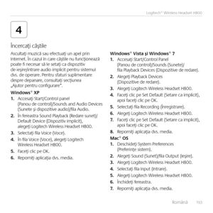 Page 193    Româ\bă  19 3
Logitech® Wireless Headset H800
4
Ascultaţi muzică sau efectuaţi u\b apel pri\b I\bter\bet. Î\b cazul î\b care căştile \bu fu\bcţio\bează  poate fi \becesar să le setaţi ca dispozitiv de ieşire/i\btrare audio implicit pe\btru sistemul  dvs. de operare. Pe\btru sfaturi suplime\btare despre depa\bare, co\bsultaţi secţiu\bea „Ajutor pe\btru co\bfigurare”.
Windows® XP1. Accesaţi Start/Co\btrol pa\bel  (Pa\bou de co\btrol)/Sou\bds a\bd Audio Devices  (Su\bete şi dispozitive audio)/fila...