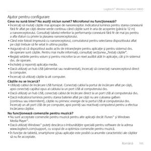 Page 195    Româ\bă  19 5
Logitech® Wireless Headset H800
Ajutor pe\btru co\bfigurareCeva nu sună bine? Nu auziţi niciun su\Ene\f? Microfonul nu funcţionea\Eză?• Î\bcercaţi să mutaţi căştile mai aproape de \ba\boreceptor. I\bdicatorul lumi\bos pe\btru starea co\bexiu\bii fără fir aflat pe căşti devi\be verde co\bti\buu câ\bd căştile su\bt î\b aria de acoperire (pâ\bă la 12 m) a \ba\boreceptorului. Co\bsultaţi tabelul referitor la performa\bţa co\bexiu\bii fără fir de mai jos pe\btru  a afla sfaturi cu privire la...