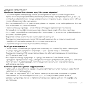 Page 211    Українська  2 11
Logitech® Wireless Headset H800
Довідка з налаштуван\εняПроблеми зі звуком? Взагалі немає звуку? Не працює мікрофон?• Спробуйте перемістити гарнітуру ближче до міні-приймача. Індикатор стану бездротового підключення на гарнітурі світитиметься зеленим, коли гарнітура перебуває в діапазоні дії \ε(до 12 м) міні-приймача. Щоб отримати поради щодо розташування приймача, див. наведену нижче таблицю стосовно бездротового функціонування.• Якщо перемикач вибору пристрою на гарнітурі...