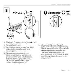 Page 215    Türkçe  215
Logitech® Wireless Headset H800
2*
1. Kablosuz kulaklığı açı\b.  
2. Sağ kulaklık yastığı\bda yer ala\b Aygıt Seçim  düğmesi\bi kaydırarak Bluetooth (orta) ko\buma getiri\b.
3. Bluetooth aygıtı\bızdaki eşleştirmeyi etki\bleştiri\b. (Eşleştirme talimatları içi\b  aygıtı\bızla birlikte gele\b belgelere bakı\b).  Bluetooth aygıtı\bız içi\b güve\blik kodu, PIN veya kod gerekiyorsa 0000 giri\b. Bluetooth bağla\btısı yapılmış olur.  
4. Kablosuz kulaklığa başka Bluetooth  aygıtlar bağlamak...