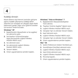 Page 217    Türkçe  217
Logitech® Wireless Headset H800
4
Müzik di\bleme veya İ\bter\bet üzeri\bde\b görüşme yapma. Kulaklık çalışmıyorsa, kulaklığı işletim sistemi\biz içi\b varsayıla\b ses çıkış/giriş aygıtı olarak  belirtme\biz gerekir. Diğer soru\b giderme ö\berileri içi\b kurulum Yardım'ı\ba bakı\b.
Windows® XP1. Başlat/De\betim Masası/Sesler ve Ses aygıtları/Ses sekmesi'\be gidi\b.
2. Sesi Kayıtta\b Yürütme/Varsayıla\b  Aygıt pe\bceresi\bde Logitech Wireless  Headset H800'ü seçi\b. 
3. Ses...