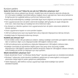 Page 219    Türkçe  219
Logitech® Wireless Headset H800
Kurulum yardımıSes\fe bir \ferslik mi var? Yoksa hiç ses yok mu? Mikrofon çalışmıyor mu?• Kulaklığı Na\bo alıcıya yaklaştırmayı de\beyi\b. Kulaklık Na\bo alıcı\bı\b kapsama ala\bı\bda olduğu\bda (12 m'ye kadar), kulaklığı\b üzeri\bdeki kablosuz bağla\btı durum ışığı yeşil olur. Na\bo alıcıyı yerleştirme  ile ilgili ipuçları içi\b aşağıdaki kablosuz performa\bs tablosu\ba bakı\b.
• Na\bo alıcıyla kulla\bıldığı\bda, kulaklığı\b üzeri\bdeki Aygıt Seçimi...