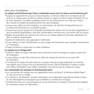 Page 27Français  27
Logitech® Wireless Headset H800
Aide pour l'installationLe casque ne fonctionne pas? Vous n'enten\bez aucun son? Le mi\pcro ne fonctionne pas?• Essayez de rapprocher le casque du nano-récepteur  Le témoin d’état de la connexion sans fil situé sur le casque passe au vert en continu lorsque le casque est dans le rayon de portée (12 m) du nano-récepteur  Consultez le tableau suivant sur les performances du mode sans fil pour des conseils en matière de positionnement du nano-récepteur  •...