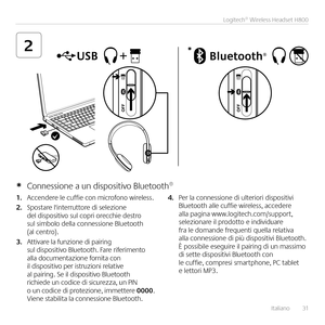 Page 31Italiano  31
Logitech® Wireless Headset H800
2*
1. Accendere le cuffie con microfono wireless  
2. Spostare l'interruttore di selezione del dispositivo sul copri orecchie destro sul simbolo della connessione Bluetooth (al centro) 
3. Attivare la funzione di pairing sul dispositivo Bluetooth  Fare riferimento alla documentazione fornita con il dispositivo per istruzioni relative al pairing  Se il dispositivo Bluetooth richiede un codice di sicurezza, un PIN o un codice di protezione, immettere 0000...