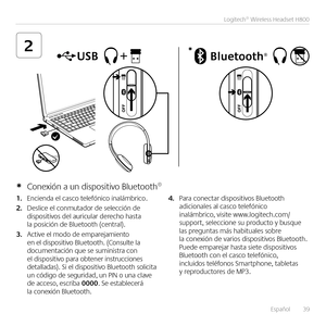 Page 39Español  39
Logitech® Wireless Headset H800
2*
1. Encienda el casco telefónico inalámbrico  
2. Deslice el conmutador de selección de dispositivos del auricular derecho hasta la posición de Bluetooth (central) 
3. Active el modo de emparejamiento en el dispositivo Bluetooth  (Consulte la documentación que se suministra con el dispositivo para obtener instrucciones detalladas)  Si el dispositivo Bluetooth solicita un código de seguridad, un PIN o una clave de acceso, escriba 0000  Se establecerá la...