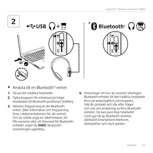 Page 63Svenska  63
Logitech® Wireless Headset H800
2*
1. Slå på det trådlösa headsetet  
2. Flytta knappen för enhetsval på höger öronkudde till Bluetooth-positionen (mitten) 
3. Aktivera ihopparning av din Bluetooth-enhet  (Mer information om ihopparning finns i dokumentationen för din enhet)  Om du måste ange en säkerhetskod, ett PIN-nummer eller ett lösenord för Bluetooth-enheten anger du 0000  Bluetooth-anslutningen upprättas 
4. Anvisningar om hur du ansluter ytterligare Bluetooth-enheter till det trådlösa...