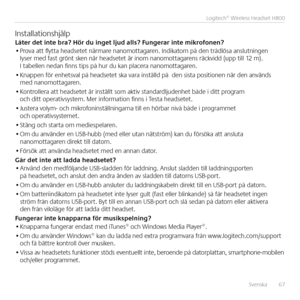 Page 67Svenska  67
Logitech® Wireless Headset H800
InstallationshjälpLåter \bet inte bra? Hör \bu inget lju\b alls? Fungerar inte mikrofonen?• Prova att flytta headsetet närmare nanomottagaren  Indikatorn på den trådlösa anslutningen lyser med fast grönt sken när headsetet är inom nanomottagarens räckvidd (upp till 12 m)  I tabellen nedan finns tips på hur du kan placera nanomottagaren 
• Knappen för enhetsval på headsetet ska vara inställd på  den sista positionen när den används med nanomottagaren 
•...