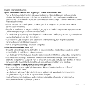 Page 75Dansk  75
 Logitech® Wireless Headset H800
Hjælp til installationenLy\ber \bet forkert? Er \ber slet ingen ly\b? Virker mikrofonen ikke?• Prøv at flytte headsettet tættere på nanomodtageren  Statusindikatoren for headsettets trådløse forbindelse lyser grønt når headsettet er inden for nanomodtagerens rækkevidde (op til 12 m)  Der er råd om at placere den trådløse nanomodtager i tabellen over den trådløse forbindelse nedenfor 
• Når du benytter nanomodtageren, skal knappen til at vælge enhed på headsettet...