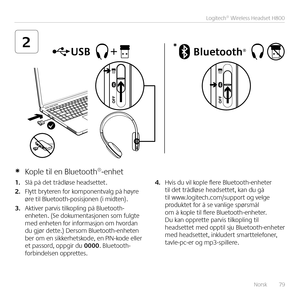 Page 79Norsk  79
Logitech® Wireless Headset H800
2*
1. Slå på det trådløse headsettet  
2. Flytt bryteren for komponentvalg på høyre øre til Bluetooth-posisjonen (i midten) 
3. Aktiver parvis tilkopling på Bluetooth-enheten  (Se dokumentasjonen som fulgte med enheten for informasjon om hvordan du gjør dette ) Dersom Bluetooth-enheten ber om en sikkerhetskode, en PIN-kode eller et passord, oppgir du 0000  Bluetooth-forbindelsen opprettes  
4. Hvis du vil kople flere Bluetooth-enheter til det trådløse headsettet,...