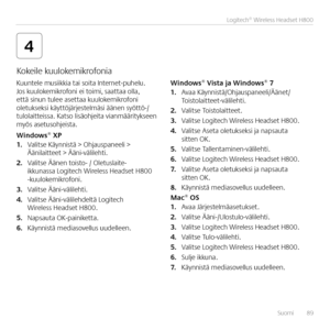 Page 89Suomi  89
Logitech® Wireless Headset H800 
4
Kuuntele musiikkia tai soita Internet-puhelu  Jos kuulokemikrofoni ei toimi, saattaa olla, että sinun tulee asettaa kuulokemikrofoni oletukseksi käyttöjärjestelmäsi äänen syöttö-/tulolaitteissa  Katso lisäohjeita vianmääritykseen myös asetusohjeista 
Win\bows® XP1. Valitse Käynnistä > Ohjauspaneeli > Äänilaitteet > Ääni-välilehti 
2. Valitse Äänen toisto- / Oletuslaite-ikkunassa Logitech Wireless Headset H800 -kuulokemikrofoni  
3. Valitse Ääni-välilehti 
4....