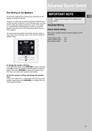 Page 19EN
17
Advanced Sound Control
Fine Setting of the Speakers
All the basic settings have already been presetted for the
speakers included in the box.
However, to make the surround sound more effective and
suit the acoustic conditions in your listening room, you may
need to delay the signal coming from some of the speak-
ers. Channel delay compensates for center or surround
speakers that are closer to the listening position than the
front speakers.
You may setup the speakers channel by channel: while in
stop...