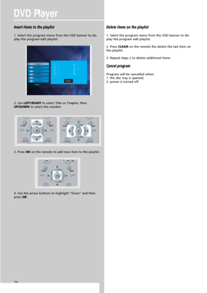Page 26DVD Player
24
Insert items to the playlist
1. Select the program menu from the OSD banner to dis-
play the program edit playlist.
2. Use LEFT/RIGHTto select Title or Chapter, then
UP/DOWNto select the number.
3. Press OKon the remote to add new item to the playlist.
4. Use the arrow buttons to highlight “Done” and then
pressOK.
Delete items on the playlist
1. Select the program menu from the OSD banner to dis-
play the program edit playlist.
2. Press CLEARon the remote the delete the last item on
the...
