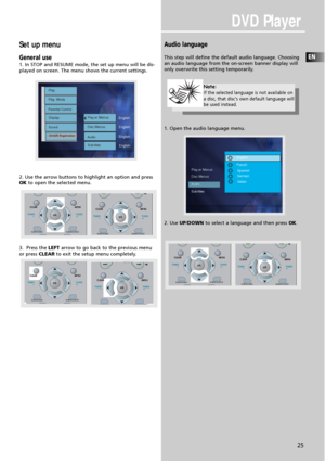 Page 27DVD Player
EN
25
Set up menu
General use
1. In STOP and RESUME mode, the set up menu will be dis-
played on screen. The menu shows the current settings.
2. Use the arrow buttons to highlight an option and press
OKto open the selected menu.
3.  Press the LEFTarrow to go back to the previous menu
or press CLEARto exit the setup menu completely.
Audio language
This step will define the default audio language. Choosing
an audio language from the on-screen banner display will
only overwrite this setting...