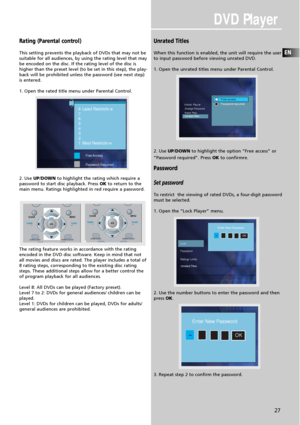 Page 29DVD Player
EN
27
Rating (Parental control)
This setting prevents the playback of DVDs that may not be
suitable for all audiences, by using the rating level that may
be encoded on the disc. If the rating level of the disc is
higher than the preset level (to be set in this step), the play-
back will be prohibited unless the password (see next step)
is entered.
1. Open the rated title menu under Parental Control.
2. Use UP/DOWNto highlight the rating which require a
password to start disc playback. Press...
