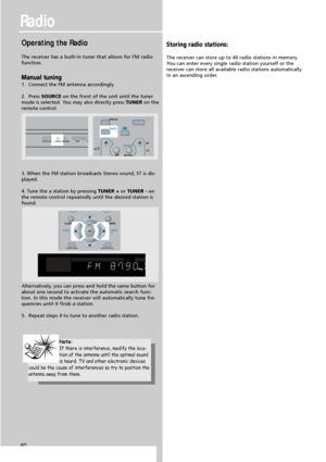 Page 42Radio
40
Operating the Radio
The receiver has a built-in tuner that allows for FM radio
function.
Manual tuning
1.  Connect the FM antenna accordingly.
2.  Press SOURCEon the front of the unit until the tuner
mode is selected. You may also directly press TUNERon the
remote control.
3. When the FM station broadcasts Stereo sound, ST is dis-
played.
4. Tune the a station by pressingTUNER + orTUNER -on
the remote control repeatedly until the desired station is
found.
Alternatively, you can press and hold...