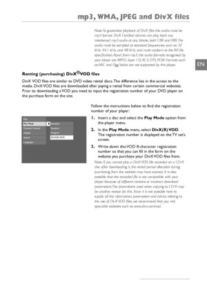 Page 21mp3, WMA, JPEG and DivX files
19
EN
Renting (purchasing) DivX®
VOD files
DivX VOD files are similar to DVD video rental discs. The difference lies in the access to the
media. DivX VOD files are downloaded after paying a rental from certain commercial websites.
Prior to downloading a VOD you need to input the registration number of your DVD player on
the purchase form on the site.
Follow the instructions below to find the registration
number of your player:
1.Insert a disc and select the Play Modeoption...