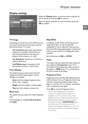 Page 25Player menus
23
EN
Display settings
Select the Displayoption in the main menu using the 
and buttons, and press OKto confirm.
Select an option using the  and  buttons, and press
OKto confirm.
4x3
standard
Dim
Normal
PA L
PlayPlay ModeParental ControlDisplaySoundLanguages
Front displayBlack levelPAL/NTSC
TV Image
TV Image
Depending on the format of the DVD disc, you
can choose the picture format best suited to
the format of your TV screen:
4x3 Letterbox:gives best reproduction
of pictures recorded in...