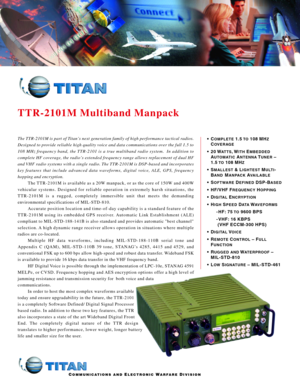 Page 1TTR2101M Multiband Manpack
COMMUNICATIONS ANDELECTRONICWARFAREDIVISION
•COMPLETE1.5 TO108 MHZ
COVERAGE
• 20 WATTS,WITHEMBEDDED
AUTOMATICANTENNATUNER–
1.5 
TO108 MHZ
•SMALLEST&LIGHTESTMULTI
B
ANDMANPACKAVAILABLE
•SOFTWAREDEFINEDDSPBASED
• HF/VHF FREQUENCYHOPPING
•DIGITALENCRYPTION
•HIGHSPEEDDATAWAVEFORMS
 HF: 75 TO9600 BPS
VHF:16 KBPS 
(VHF ECCM300 HPS)
•D
IGITALVOICE
•REMOTECONTROL–FULL
FUNCTION
•RUGGED ANDWATERPROOF–
MILSTD810
•L
OWSIGNATURE– MILSTD461
The TTR2101M is part of Titan’s next generation...