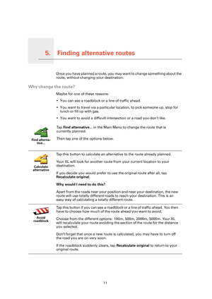 Page 11Finding alternative routes5.
11
Finding alternative routesOnce you have planned a route, you may want to change something about the 
route, without changing your destination.
Why change the route?
Maybe for one of these reasons:
• You can see a roadblock or a line of traffic ahead.
• You want to travel via a particular location, to pick someone up, stop for 
lunch or fill up with gas.
• You want to avoid a difficult intersection or a road you don’t like.
Find alterna-
tive...
Ta p  Find alternative... in...