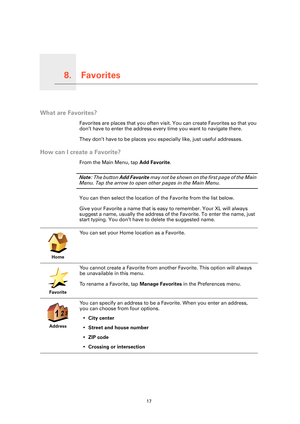 Page 17Favorites8.
17
Favorites
What are Favorites?
Favorites are places that you often visit. You can create Favorites so that you 
don’t have to enter the address every time you want to navigate there.
They don’t have to be places you especially like, just useful addresses.
How can I create a Favorite?
From the Main Menu, tap Add Favorite. 
Note: The button Add Favorite may not be shown on the first page of the Main 
Menu. Tap the arrow to open other pages in the Main Menu. 
You can then select the location...