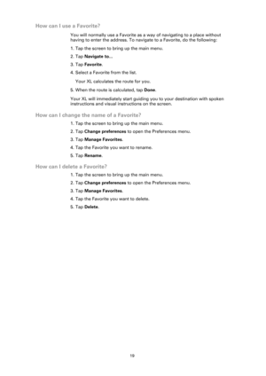 Page 1919
How can I use a Favorite?
You will normally use a Favorite as a way of navigating to a place without 
having to enter the address. To navigate to a Favorite, do the following:
1. Tap the screen to bring up the main menu.
2. Tap Navigate to...
3. Tap Favorite.
4. Select a Favorite from the list.
Your XL calculates the route for you.
5. When the route is calculated, tap Done. 
Your XL will immediately start guiding you to your destination with spoken 
instructions and visual instructions on the screen....