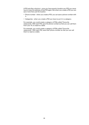 Page 2626
A POI acts like a shortcut - once you have saved a location as a POI you never 
have to type the address of that POI again. But when you create a POI you can 
save more than just the location.
• Phone number - when you create a POI, you can save a phone number with 
it.
• Categories - when you create a POI you have to put it in a category.
For example, you could create a category of POIs called ‘Favourite 
restaurants’. With each POI, save the phone number so that you can call them 
from your XL to...