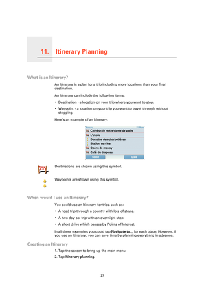 Page 27Itinerary Planning11.
27
Itinerary Planning
What is an Itinerary?
An Itinerary is a plan for a trip including more locations than your final 
destination.
An Itinerary can include the following items:
• Destination - a location on your trip where you want to stop.
• Waypoint - a location on your trip you want to travel through without 
stopping.
Here’s an example of an Itinerary:
When would I use an Itinerary?
You could use an Itinerary for trips such as:
• A road trip through a country with lots of...