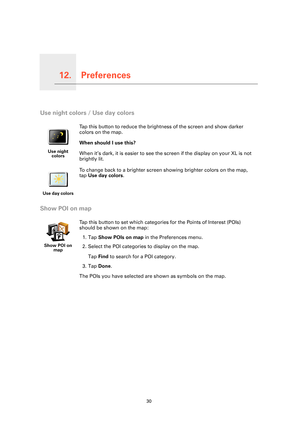 Page 30Preferences12.
30
Preferences
Use night colors / Use day colors
Show POI on map
Use night 
colors
Tap this button to reduce the brightness of the screen and show darker 
colors on the map.
When should I use this?
When it’s dark, it is easier to see the screen if the display on your XL is not 
brightly lit.
Use day colors
To change back to a brighter screen showing brighter colors on the map, 
tap Use day colors.
Show POI on 
map
Tap this button to set which categories for the Points of Interest (POIs)...