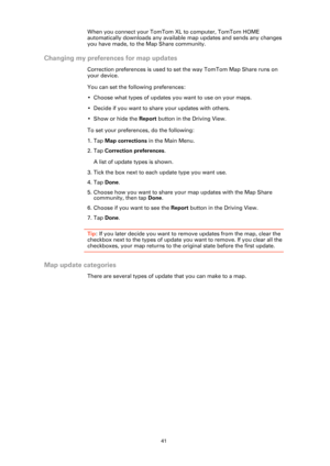 Page 4141
When you connect your TomTom XL to computer, TomTom HOME 
automatically downloads any available map updates and sends any changes 
you have made, to the Map Share community.
Changing my preferences for map updates
Correction preferences is used to set the way TomTom Map Share runs on 
your device.
You can set the following preferences:
• Choose what types of updates you want to use on your maps.
• Decide if you want to share your updates with others.
• Show or hide the Report button in the Driving...