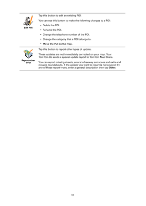 Page 4444 Edit POI
Tap this button to edit an existing POI.
You can use this button to make the following changes to a POI:
• Delete the POI.
• Rename the POI.
• Change the telephone number of the POI.
• Change the category that a POI belongs to.
• Move the POI on the map.
Report other 
error
Tap this button to report other types of update.
These updates are not immediately corrected on your map. Your 
TomTom XL sends a special update report to TomTom Map Share.
You can report missing streets, errors in freeway...