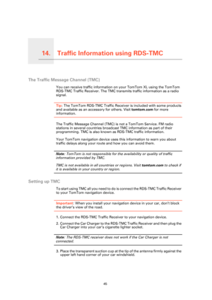 Page 45Traffic Information using RDS-TMC14.
45
Traffic Information using RDS-TMC
The Traffic Message Channel (TMC)
You can receive traffic information on your TomTom XL using the TomTom 
RDS-TMC Traffic Receiver. The TMC transmits traffic information as a radio 
signal.
Tip: The TomTom RDS-TMC Traffic Receiver is included with some products 
and available as an accessory for others. Visit tomtom.com for more 
information.
The Traffic Message Channel (TMC) is not a TomTom Service. FM radio 
stations in several...
